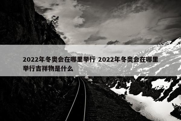 2022年冬奥会在哪里举行 2022年冬奥会在哪里举行吉祥物是什么