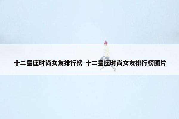 十二星座时尚女友排行榜 十二星座时尚女友排行榜图片