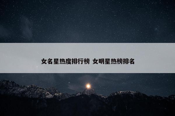 女名星热度排行榜 女明星热榜排名