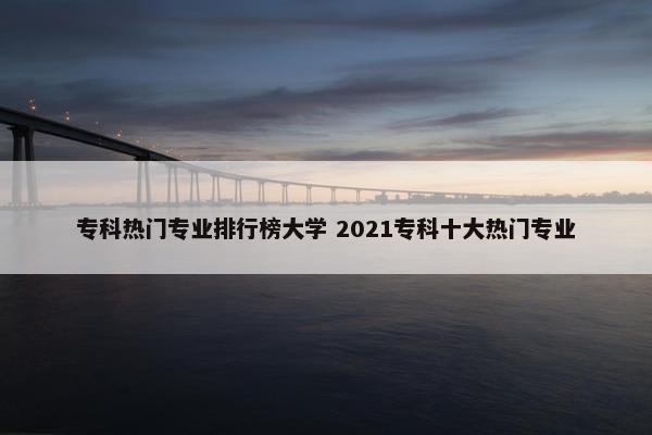 专科热门专业排行榜大学 2021专科十大热门专业