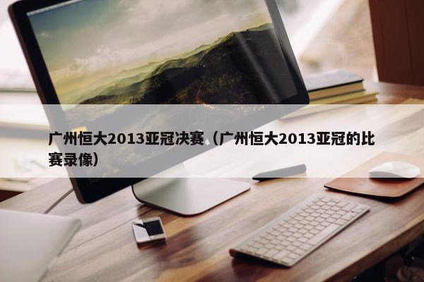 广州恒大2013亚冠决赛（广州恒大2013亚冠的比赛录像）