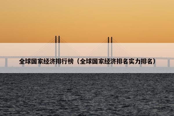 全球国家经济排行榜（全球国家经济排名实力排名）