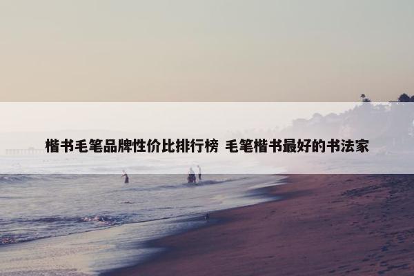 楷书毛笔品牌性价比排行榜 毛笔楷书最好的书法家