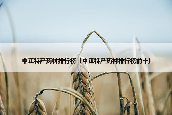 中江特产药材排行榜（中江特产药材排行榜前十）