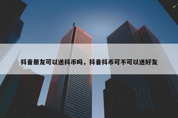 抖音朋友可以送抖币吗，抖音抖币可不可以送好友