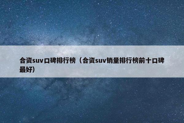 合资suv口碑排行榜（合资suv销量排行榜前十口碑最好）