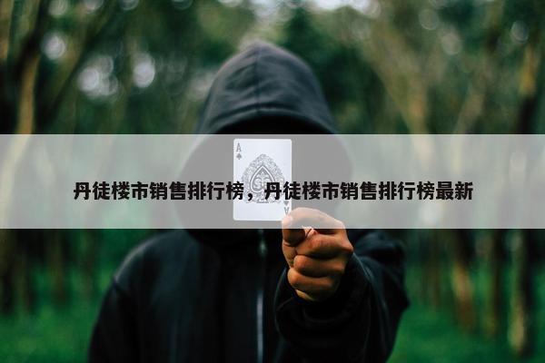 丹徒楼市销售排行榜，丹徒楼市销售排行榜最新