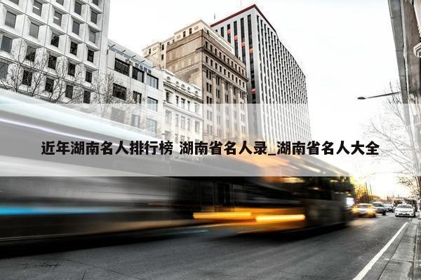 近年湖南名人排行榜 湖南省名人录_湖南省名人大全