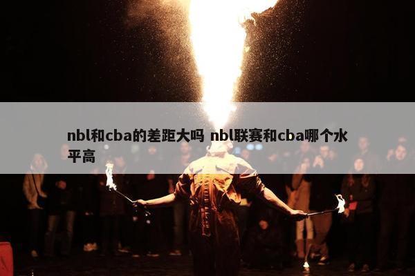 nbl和cba的差距大吗 nbl联赛和cba哪个水平高