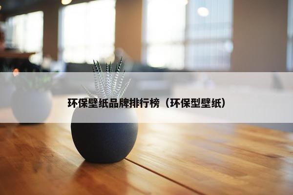 环保壁纸品牌排行榜（环保型壁纸）