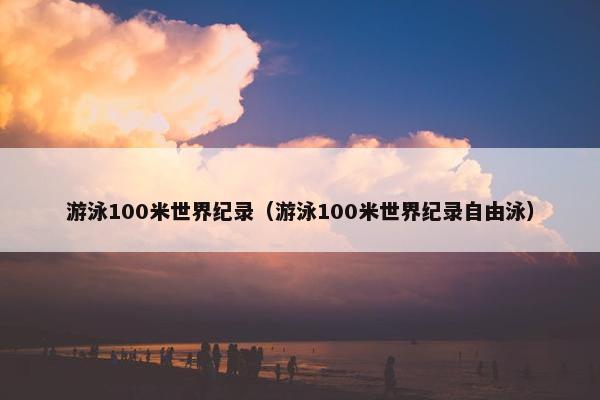 游泳100米世界纪录（游泳100米世界纪录自由泳）