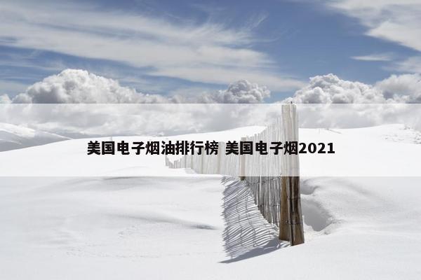 美国电子烟油排行榜 美国电子烟2021