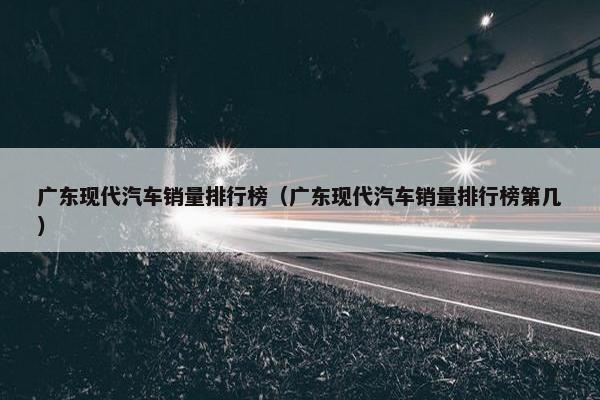 广东现代汽车销量排行榜（广东现代汽车销量排行榜第几）