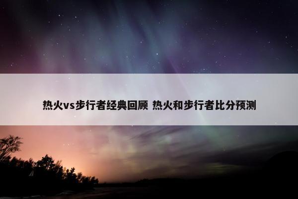 热火vs步行者经典回顾 热火和步行者比分预测