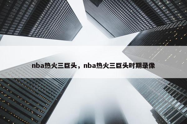 nba热火三巨头，nba热火三巨头时期录像