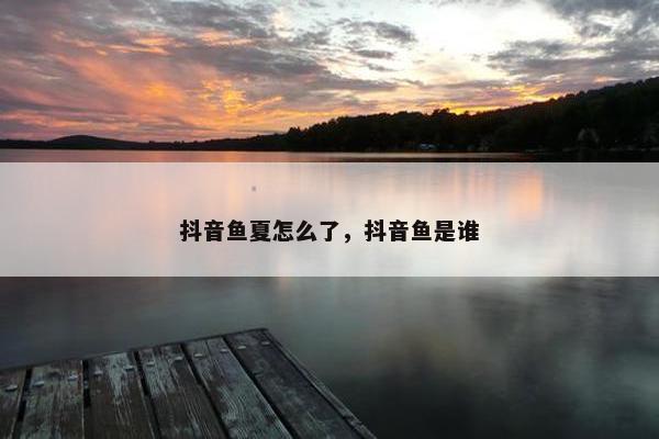 抖音鱼夏怎么了，抖音鱼是谁