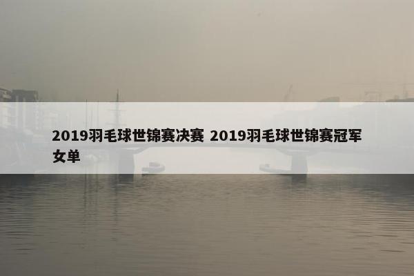 2019羽毛球世锦赛决赛 2019羽毛球世锦赛冠军女单