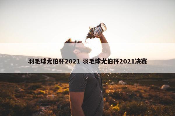 羽毛球尤伯杯2021 羽毛球尤伯杯2021决赛