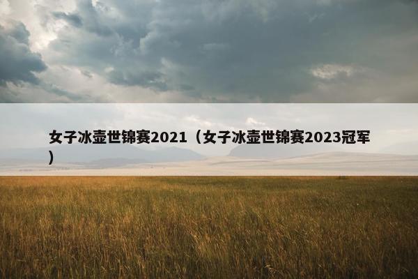 女子冰壶世锦赛2021（女子冰壶世锦赛2023冠军）