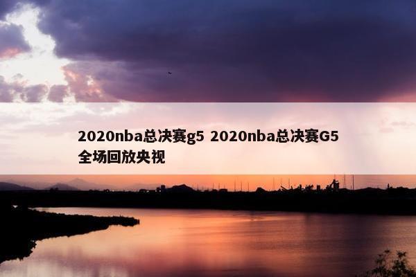 2020nba总决赛g5 2020nba总决赛G5全场回放央视