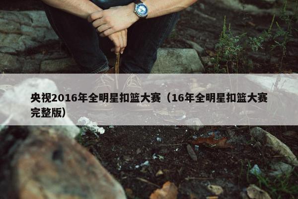 央视2016年全明星扣篮大赛（16年全明星扣篮大赛完整版）