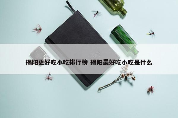 揭阳更好吃小吃排行榜 揭阳最好吃小吃是什么