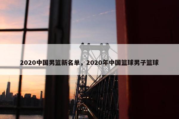 2020中国男篮新名单，2020年中国篮球男子篮球