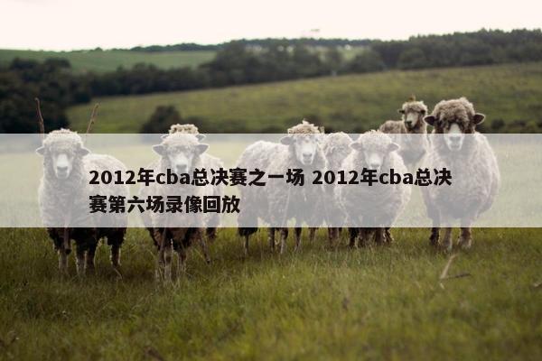 2012年cba总决赛之一场 2012年cba总决赛第六场录像回放