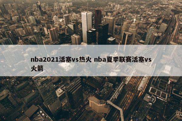 nba2021活塞vs热火 nba夏季联赛活塞vs火箭