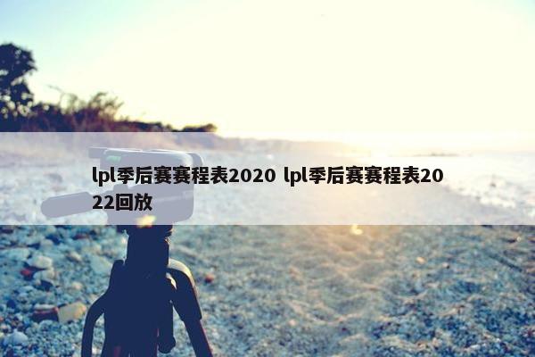 lpl季后赛赛程表2020 lpl季后赛赛程表2022回放