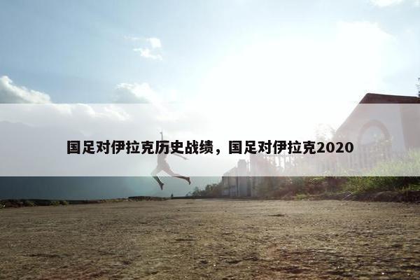 国足对伊拉克历史战绩，国足对伊拉克2020