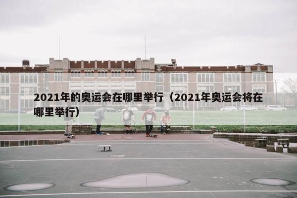 2021年的奥运会在哪里举行（2021年奥运会将在哪里举行）