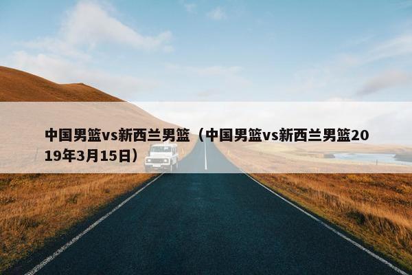 中国男篮vs新西兰男篮（中国男篮vs新西兰男篮2019年3月15日）