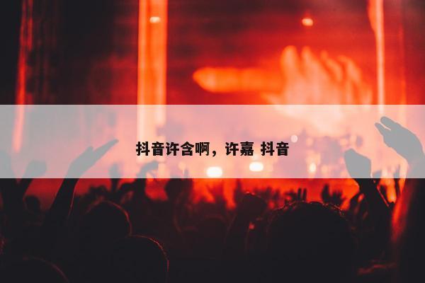 抖音许含啊，许嘉 抖音