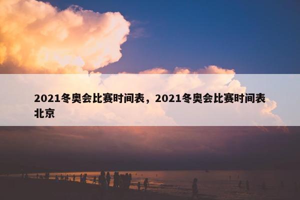 2021冬奥会比赛时间表，2021冬奥会比赛时间表北京