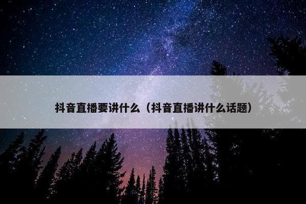 抖音直播要讲什么（抖音直播讲什么话题）