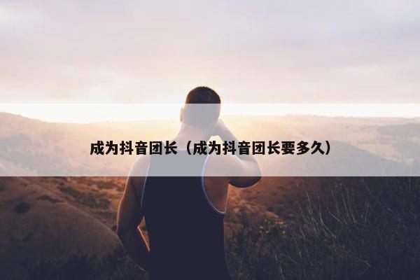 成为抖音团长（成为抖音团长要多久）