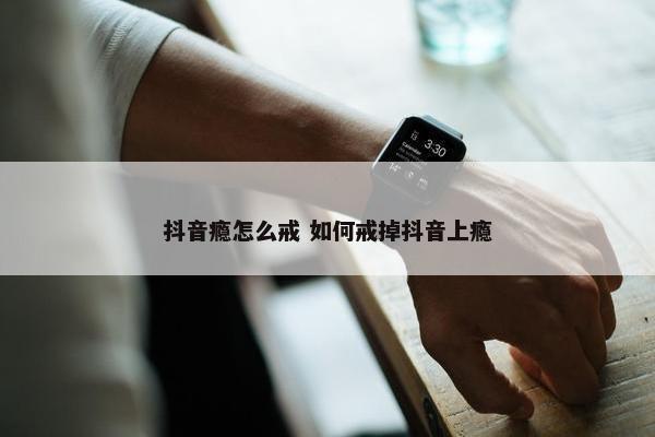 抖音瘾怎么戒 如何戒掉抖音上瘾