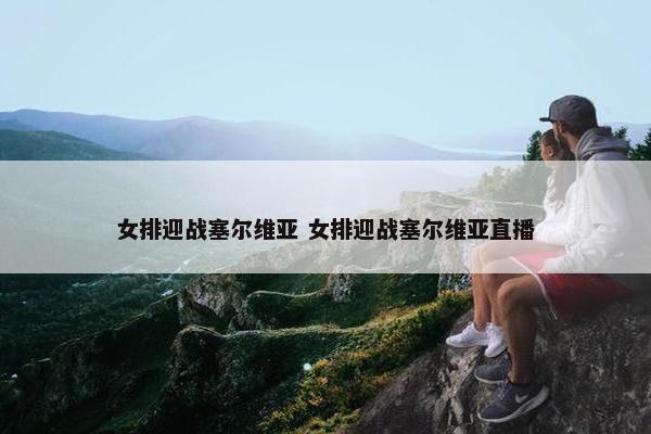 女排迎战塞尔维亚 女排迎战塞尔维亚直播