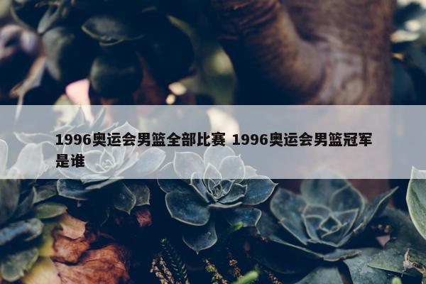 1996奥运会男篮全部比赛 1996奥运会男篮冠军是谁