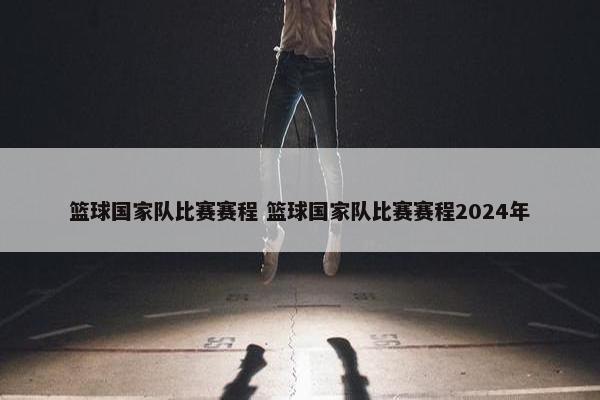 篮球国家队比赛赛程 篮球国家队比赛赛程2024年