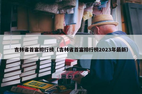 吉林省首富排行榜（吉林省首富排行榜2023年最新）