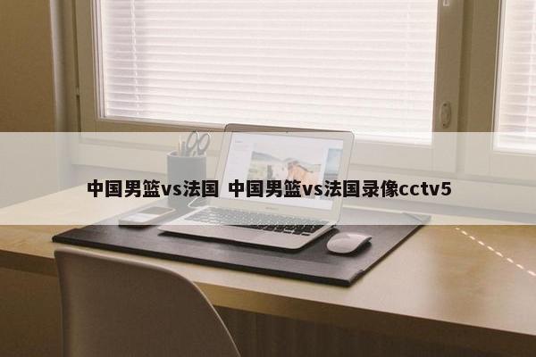 中国男篮vs法国 中国男篮vs法国录像cctv5