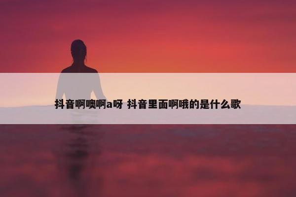 抖音啊噢啊a呀 抖音里面啊哦的是什么歌