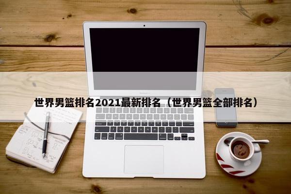 世界男篮排名2021最新排名（世界男篮全部排名）