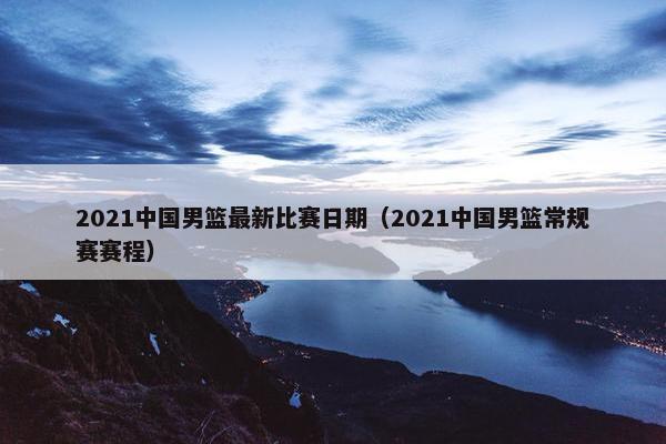 2021中国男篮最新比赛日期（2021中国男篮常规赛赛程）