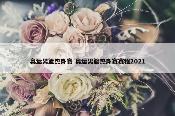 奥运男篮热身赛 奥运男篮热身赛赛程2021