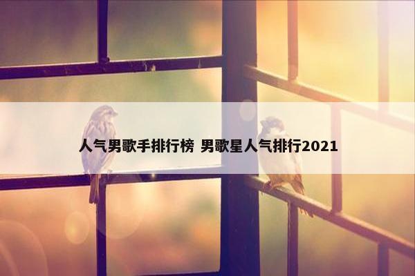 人气男歌手排行榜 男歌星人气排行2021