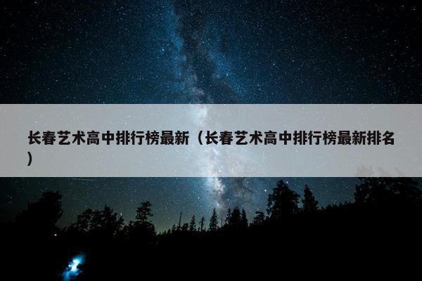 长春艺术高中排行榜最新（长春艺术高中排行榜最新排名）