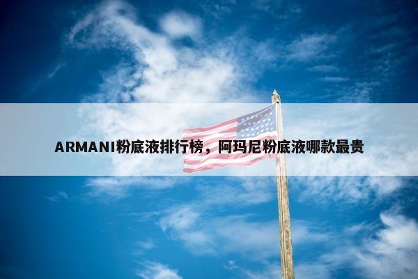 ARMANI粉底液排行榜，阿玛尼粉底液哪款最贵